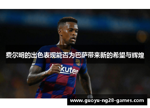 费尔明的出色表现能否为巴萨带来新的希望与辉煌 费尔明的出色表现能否为巴萨带来新的希望与辉煌
