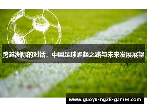 跨越洲际的对话:中国足球崛起之路与未来发展展望 跨越洲际的对话:中国足球崛起之路与未来发展展望