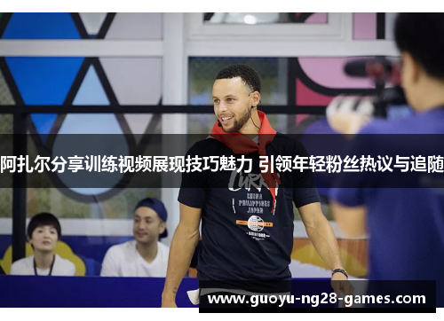 阿扎尔分享训练视频展现技巧魅力 引领年轻粉丝热议与追随