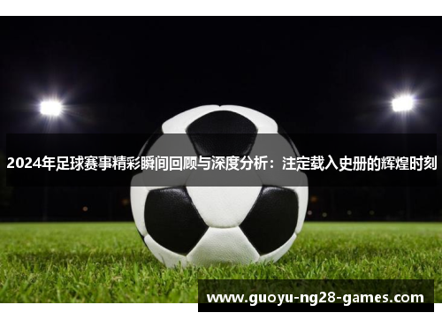 2024年足球赛事精彩瞬间回顾与深度分析：注定载入史册的辉煌时刻