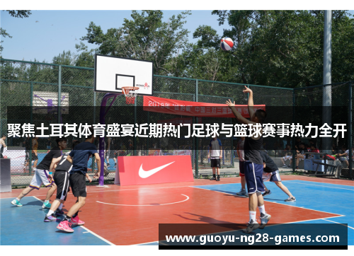 聚焦土耳其体育盛宴近期热门足球与篮球赛事热力全开