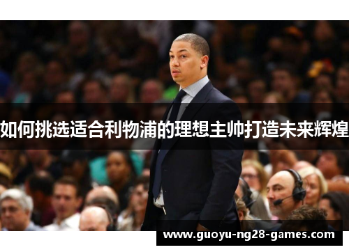 如何挑选适合利物浦的理想主帅打造未来辉煌 如何挑选适合利物浦的理想主帅打造未来辉煌