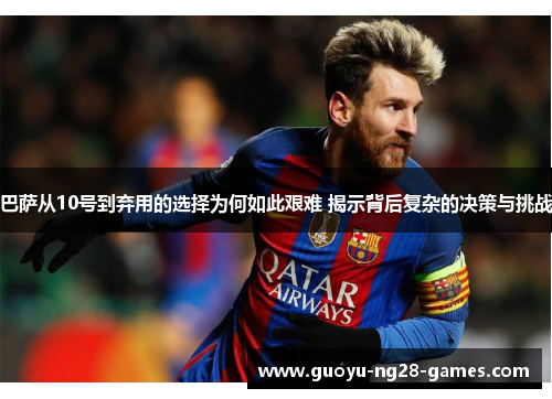 巴萨从10号到弃用的选择为何如此艰难 揭示背后复杂的决策与挑战