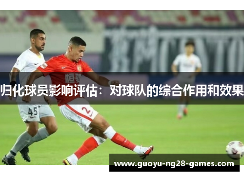归化球员影响评估:对球队的综合作用和效果 归化球员影响评估:对球队的综合作用和效果