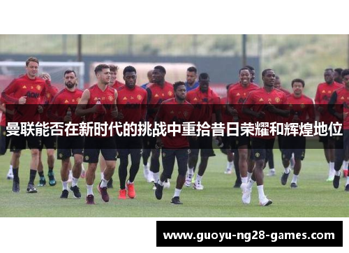 曼联能否在新时代的挑战中重拾昔日荣耀和辉煌地位