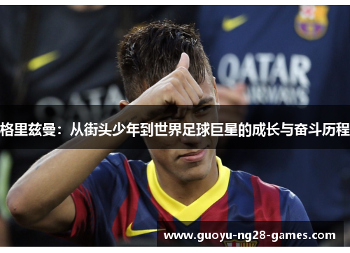 格里兹曼：从街头少年到世界足球巨星的成长与奋斗历程