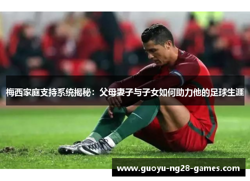 梅西家庭支持系统揭秘：父母妻子与子女如何助力他的足球生涯