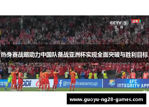 热身赛战略助力中国队备战亚洲杯实现全面突破与胜利目标 热身赛战略助力中国队备战亚洲杯实现全面突破与胜利目标
