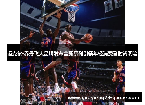 迈克尔·乔丹飞人品牌发布全新系列引领年轻消费者时尚潮流